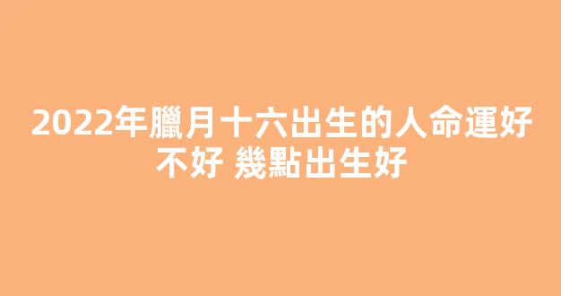 2022年臘月十六出生的人命運好不好 幾點出生好